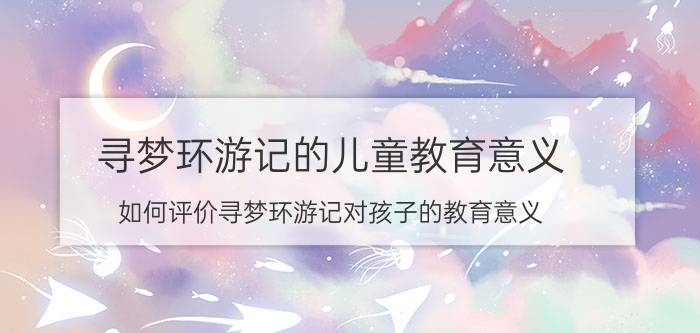 寻梦环游记的儿童教育意义 如何评价寻梦环游记对孩子的教育意义？